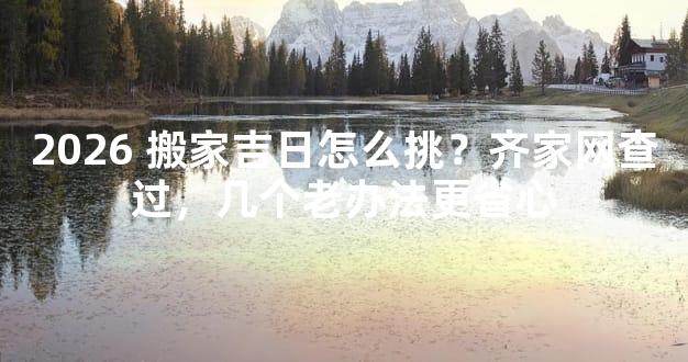 2026 搬家吉日怎么挑？齐家网查过，几个老办法更省心